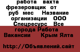 работа . вахта. фрезеровщик. от 50 000 руб./мес. › Название организации ­ ООО Спецресурс - Все города Работа » Вакансии   . Крым,Ялта
